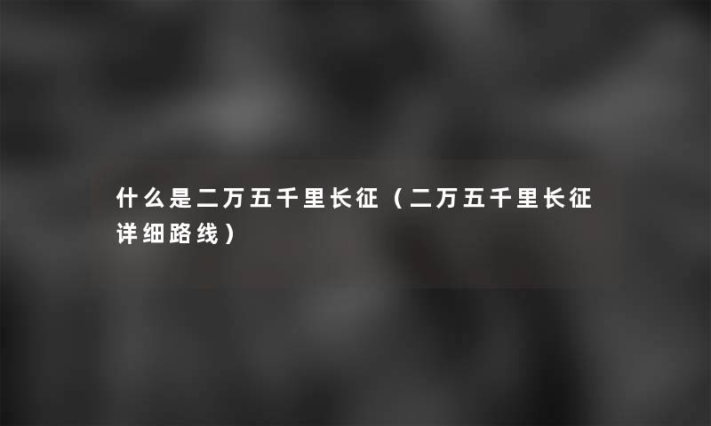 什么是二万五千里长征(二万五千里长征详细路线) 什么是二万五千里长征(二万五千里长征详细路线)