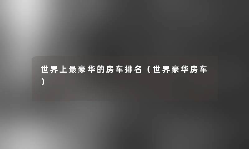 世界上豪华的房车推荐(世界豪华房车) 世界上豪华的房车推荐(世界豪华房车)