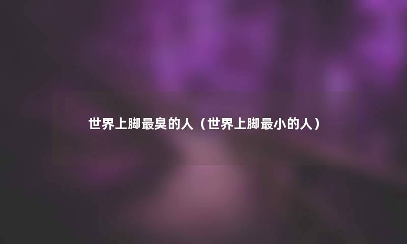 世界上脚臭的人(世界上脚小的人) 世界上脚臭的人(世界上脚小的人)