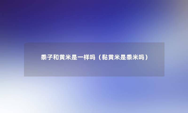 黍子和黄米是一样吗(黏黄米是黍米吗) 黍子和黄米是一样吗(黏黄米是黍米吗)