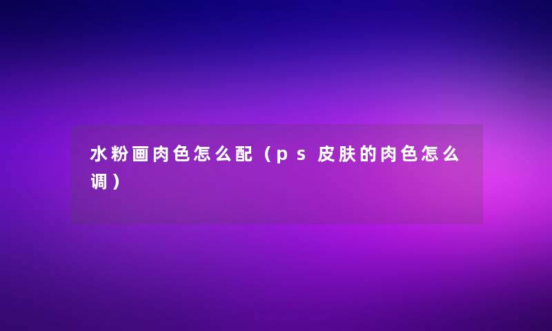 水粉画肉色怎么配(ps皮肤的肉色怎么调) 水粉画肉色怎么配(ps皮肤的肉色怎么调)