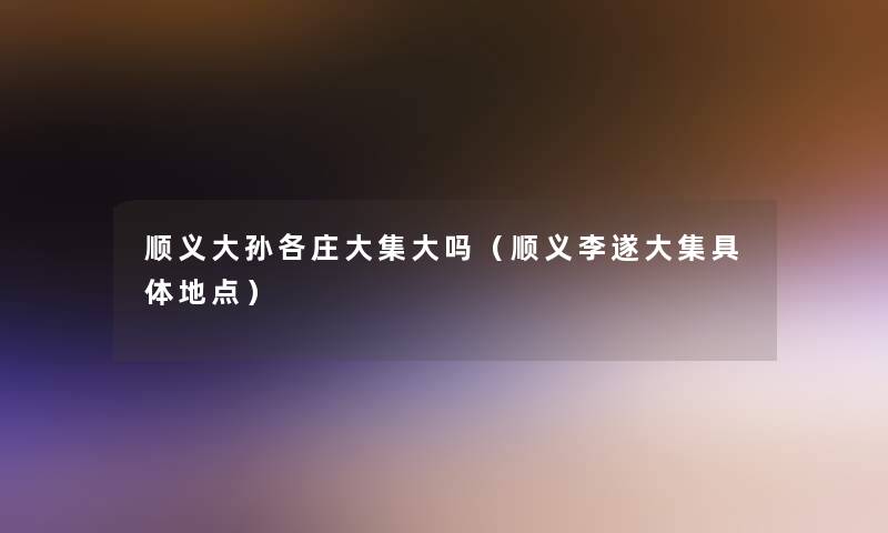 顺义大孙各庄大集大吗(顺义李遂大集具体地点) 顺义大孙各庄大集大吗(顺义李遂大集具体地点)