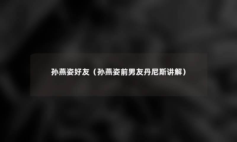 孙燕姿好友(孙燕姿前男友丹尼斯讲解) 孙燕姿好友(孙燕姿前男友丹尼斯讲解)