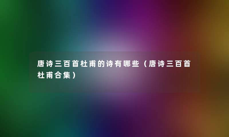唐诗三百首杜甫的诗有哪些(唐诗三百首杜甫合集) 唐诗三百首杜甫的诗有哪些(唐诗三百首杜甫合集)
