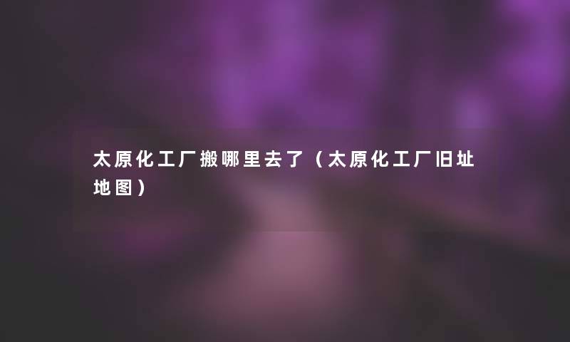 太原化工厂搬哪里去了(太原化工厂旧址地图) 太原化工厂搬哪里去了(太原化工厂旧址地图)