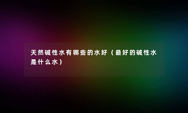 天然碱性水有哪些的水好(好的碱性水是什么水) 天然碱性水有哪些的水好(好的碱性水是什么水)
