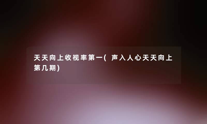 天天向上收视率第一(声入人心天天向上第几期) 天天向上收视率第一(声入人心天天向上第几期)