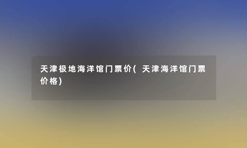 天津极地海洋馆门票价(天津海洋馆门票价格) 天津极地海洋馆门票价(天津海洋馆门票价格)