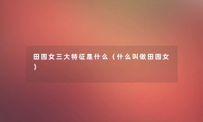 田园女三大特征是什么(什么叫做田园女) 田园女三大特征是什么(什么叫做田园女)