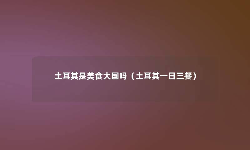 土耳其是美食大国吗(土耳其一日三餐) 土耳其是美食大国吗(土耳其一日三餐)