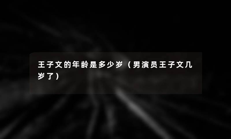 王子文的年龄是多少岁(男演员王子文几岁了) 王子文的年龄是多少岁(男演员王子文几岁了)