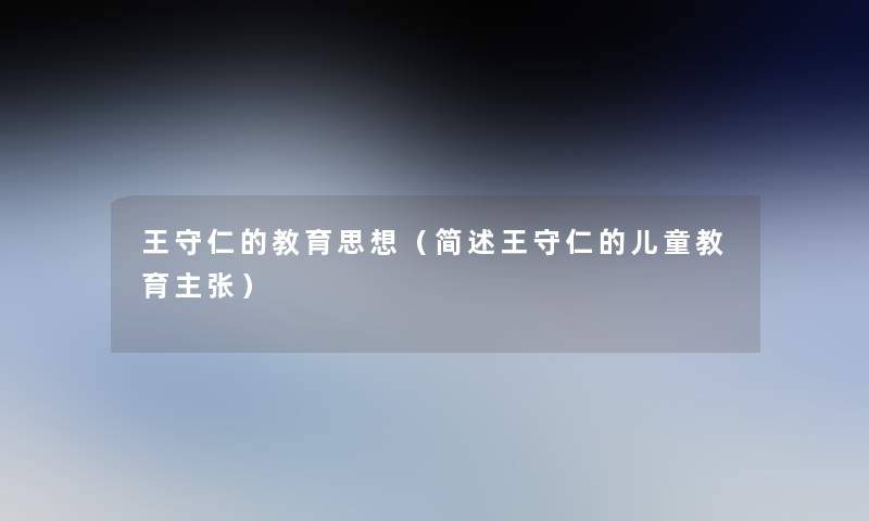 王守仁的教育思想(王守仁的儿童教育主张) 王守仁的教育思想(王守仁的儿童教育主张)