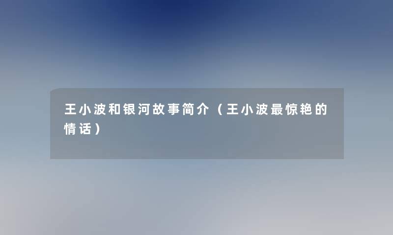 王小波和银河故事简介(王小波惊艳的情话) 王小波和银河故事简介(王小波惊艳的情话)