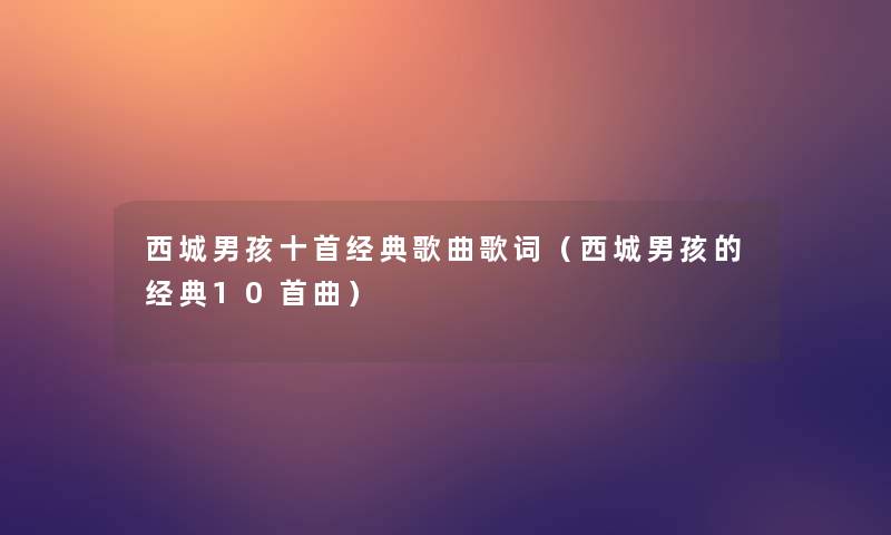 西城男孩十首经典歌曲歌词(西城男孩的经典10首曲) 西城男孩十首经典歌曲歌词(西城男孩的经典10首曲)