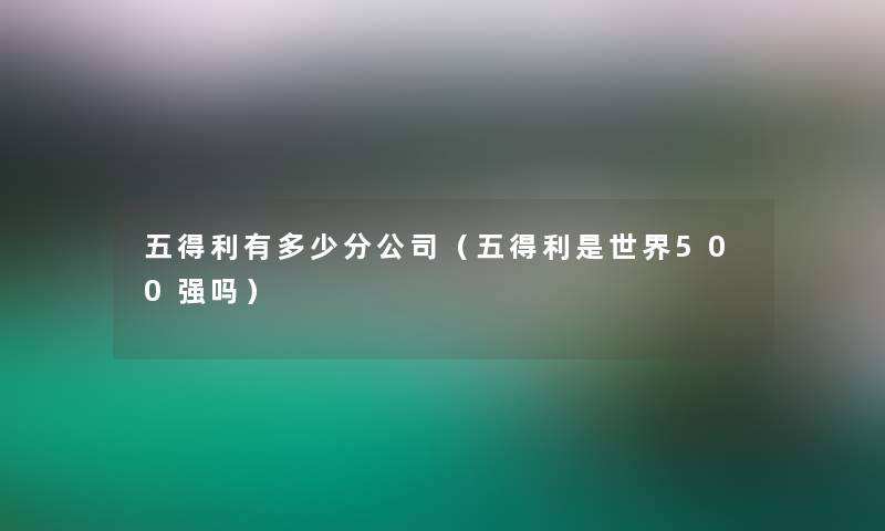五得利有多少分公司(五得利是世界500强吗) 五得利有多少分公司(五得利是世界500强吗)