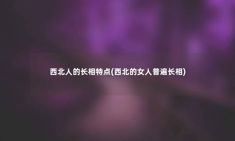 西北人的长相特点(西北的女人普遍长相) 西北人的长相特点(西北的女人普遍长相)