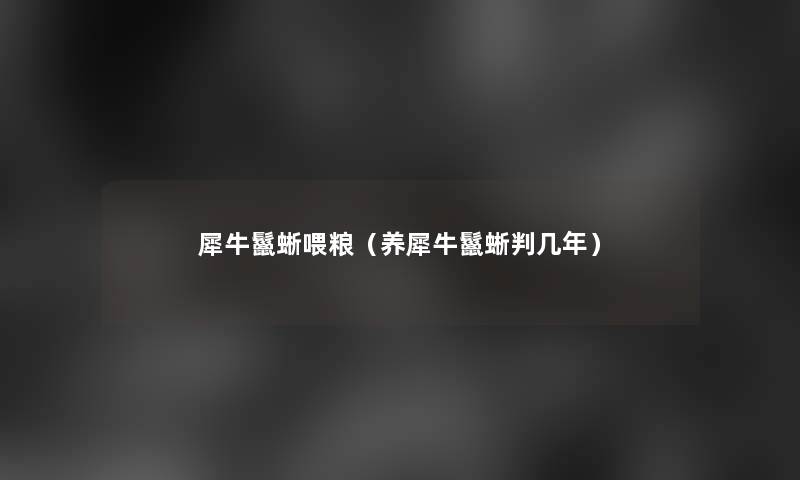 犀牛鬣蜥喂粮(养犀牛鬣蜥判几年) 犀牛鬣蜥喂粮(养犀牛鬣蜥判几年)