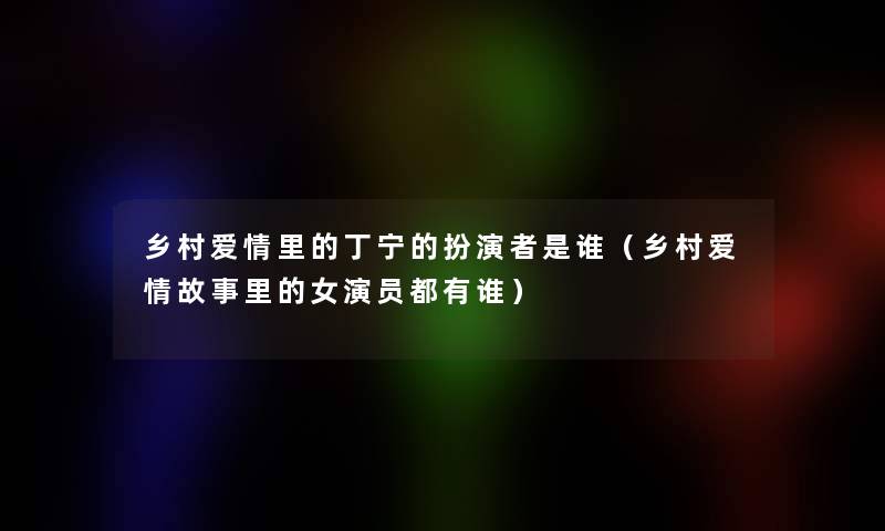 乡村爱情里的丁宁的扮演者是谁(乡村爱情故事里的女演员都有谁) 乡村爱情里的丁宁的扮演者是谁(乡村爱情故事里的女演员都有谁)