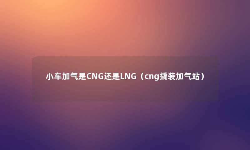 小车加气是CNG还是LNG(cng撬装加气站) 小车加气是CNG还是LNG(cng撬装加气站)