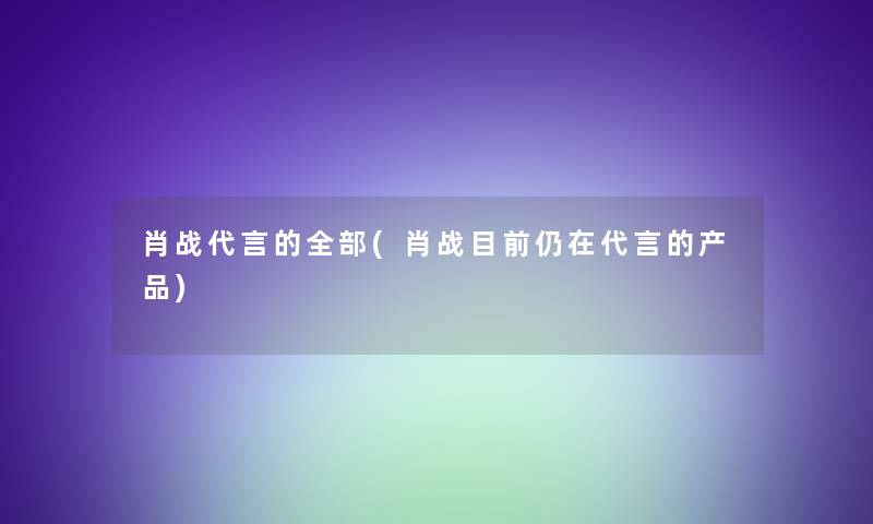 肖战代言的整理的(肖战目前仍在代言的) 肖战代言的整理的(肖战目前仍在代言的)