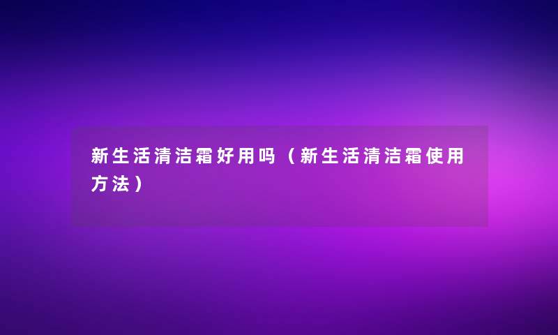 新生活清洁霜好用吗(新生活清洁霜使用方法) 新生活清洁霜好用吗(新生活清洁霜使用方法)