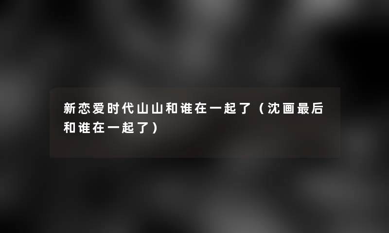 新恋爱时代山山和谁在一起了(沈画这里要说和谁在一起了) 新恋爱时代山山和谁在一起了(沈画这里要说和谁在一起了)