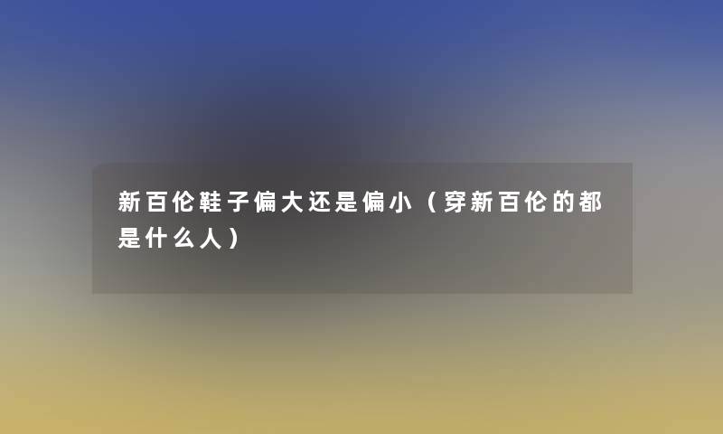 新百伦鞋子偏大还是偏小(穿新百伦的都是什么人) 新百伦鞋子偏大还是偏小(穿新百伦的都是什么人)