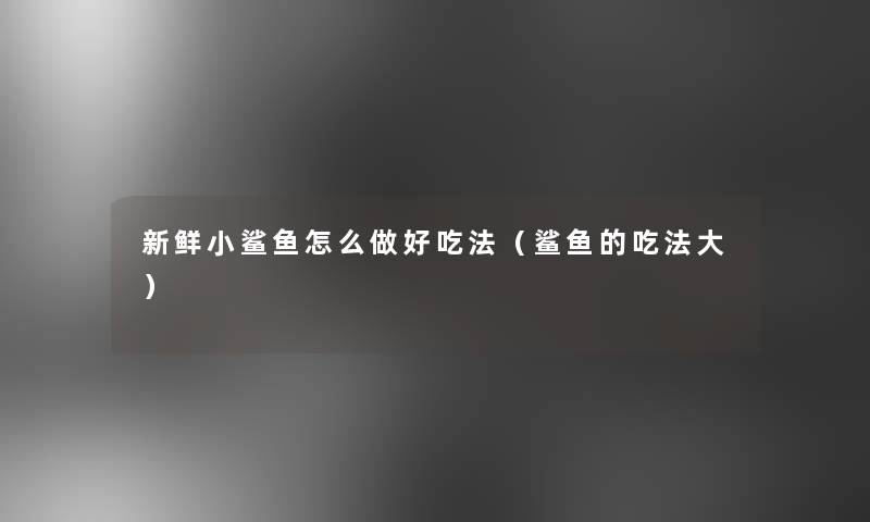 新鲜小鲨鱼怎么做好吃法(鲨鱼的吃法大) 新鲜小鲨鱼怎么做好吃法(鲨鱼的吃法大)
