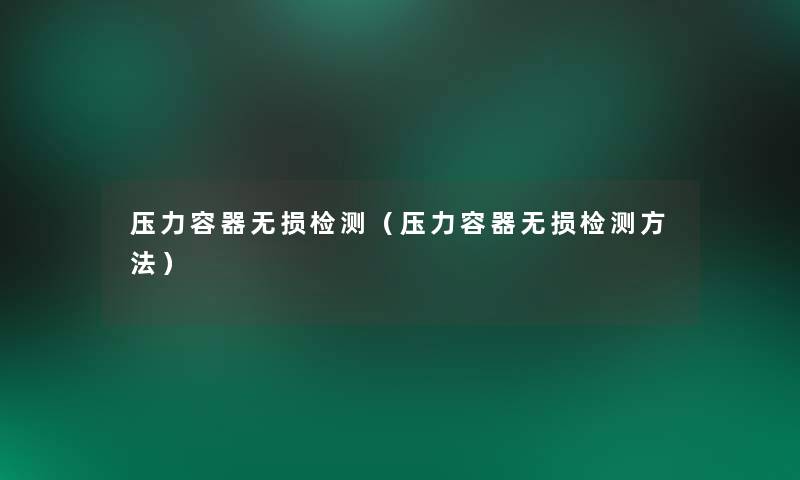 压力容器无损检测(压力容器无损检测方法) 压力容器无损检测(压力容器无损检测方法)