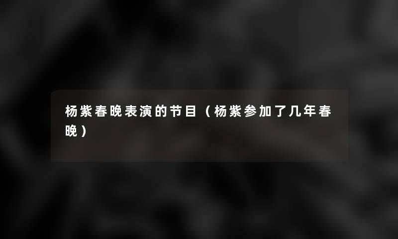 杨紫春晚表演的节目(杨紫参加了几年春晚) 杨紫春晚表演的节目(杨紫参加了几年春晚)