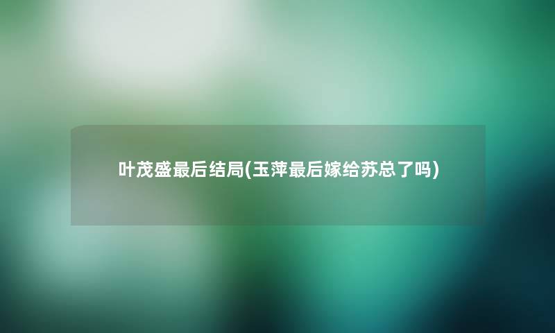 叶茂盛这里要说结局(玉萍这里要说嫁给苏总了吗) 叶茂盛这里要说结局(玉萍这里要说嫁给苏总了吗)