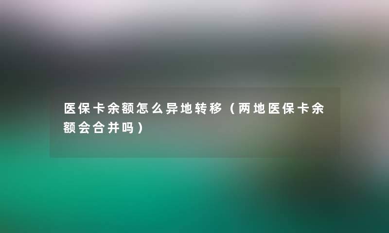 医保卡余额怎么异地转移(两地医保卡余额会合并吗) 医保卡余额怎么异地转移(两地医保卡余额会合并吗)