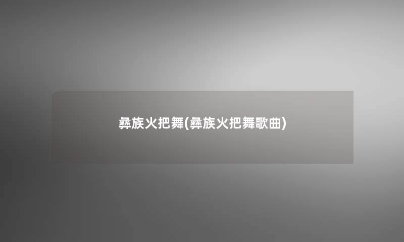彝族火把舞(彝族火把舞歌曲) 彝族火把舞(彝族火把舞歌曲)