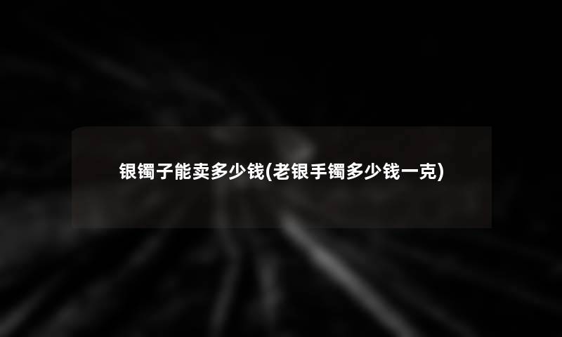 银镯子能卖多少钱(老银手镯多少钱一克) 银镯子能卖多少钱(老银手镯多少钱一克)