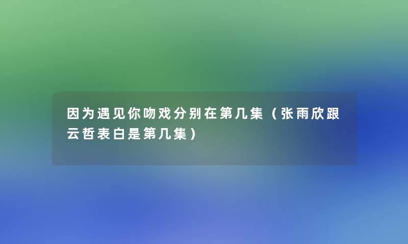 因为遇见你吻戏分别在第几集(张雨欣跟云哲表白是第几集) 因为遇见你吻戏分别在第几集(张雨欣跟云哲表白是第几集)