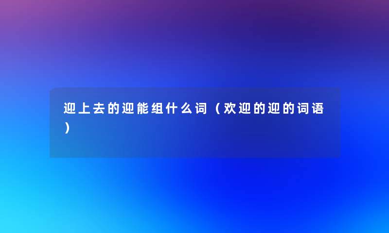 迎上去的迎能组什么词(欢迎的迎的词语) 迎上去的迎能组什么词(欢迎的迎的词语)