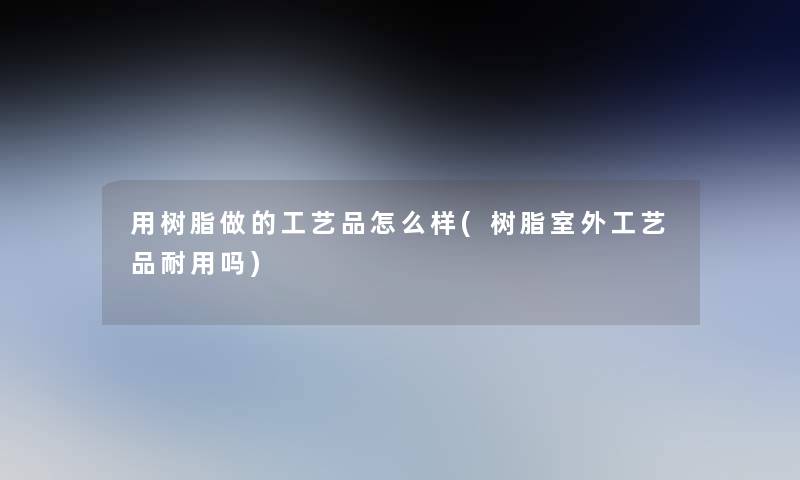 用树脂做的工艺品怎么样(树脂室外工艺品耐用吗) 用树脂做的工艺品怎么样(树脂室外工艺品耐用吗)