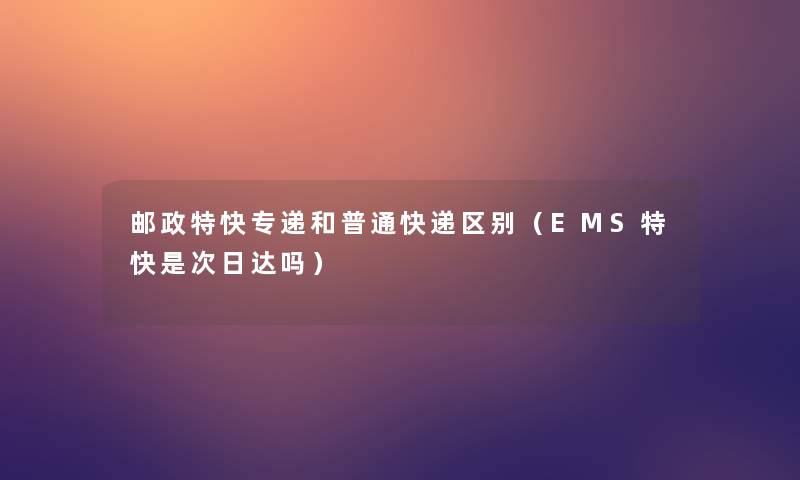邮政特快专递和普通快递区别(EMS特快是次日达吗) 邮政特快专递和普通快递区别(EMS特快是次日达吗)