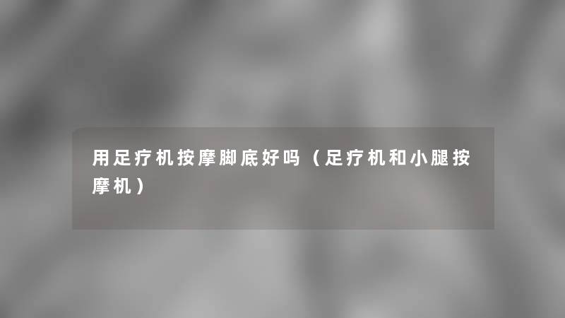 用足疗机按摩脚底好吗(足疗机和小腿按摩机) 用足疗机按摩脚底好吗(足疗机和小腿按摩机)