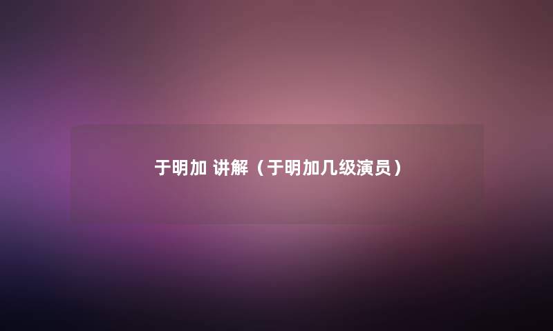 于明加 讲解(于明加几级演员) 于明加 讲解(于明加几级演员)
