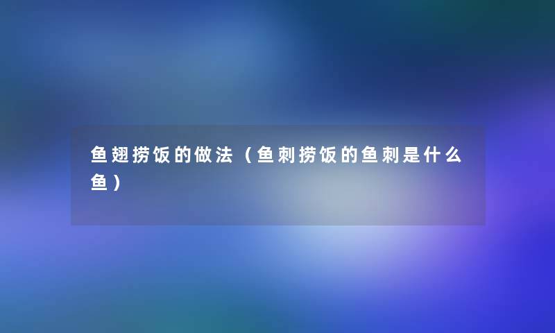 鱼翅捞饭的做法(鱼刺捞饭的鱼刺是什么鱼) 鱼翅捞饭的做法(鱼刺捞饭的鱼刺是什么鱼)
