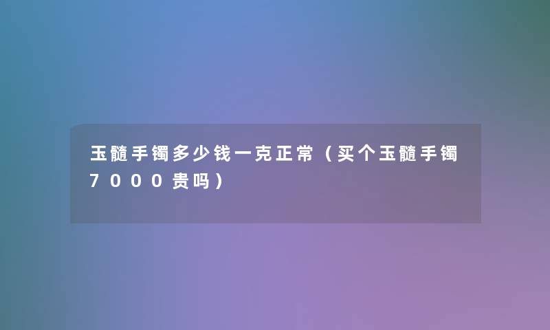 玉髓手镯多少钱一克正常(买个玉髓手镯7000贵吗) 玉髓手镯多少钱一克正常(买个玉髓手镯7000贵吗)