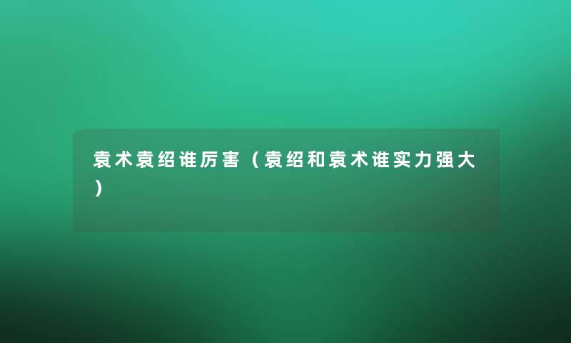 袁术袁绍谁厉害(袁绍和袁术谁实力强大) 袁术袁绍谁厉害(袁绍和袁术谁实力强大)
