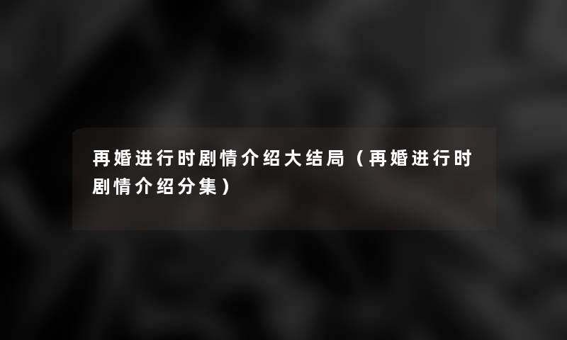再婚进行时剧情介绍大结局(再婚进行时剧情介绍分集) 再婚进行时剧情介绍大结局(再婚进行时剧情介绍分集)