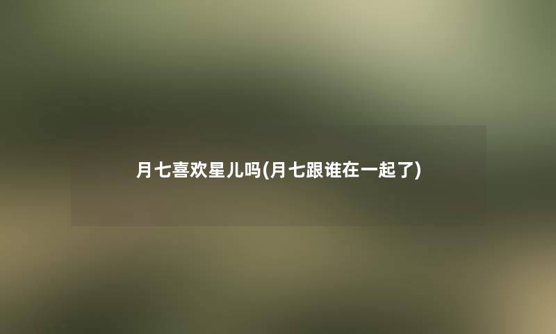 月七喜欢星儿吗(月七跟谁在一起了) 月七喜欢星儿吗(月七跟谁在一起了)