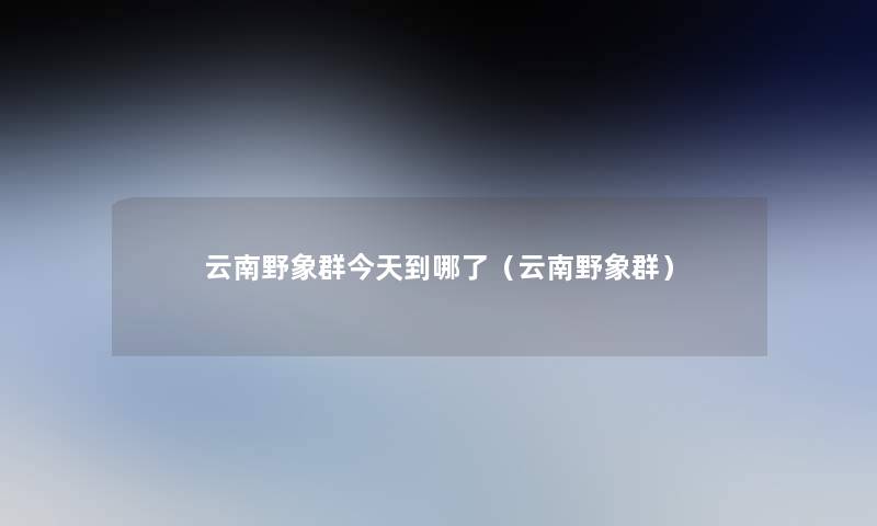 云南野象群今天到哪了(云南野象群) 云南野象群今天到哪了(云南野象群)