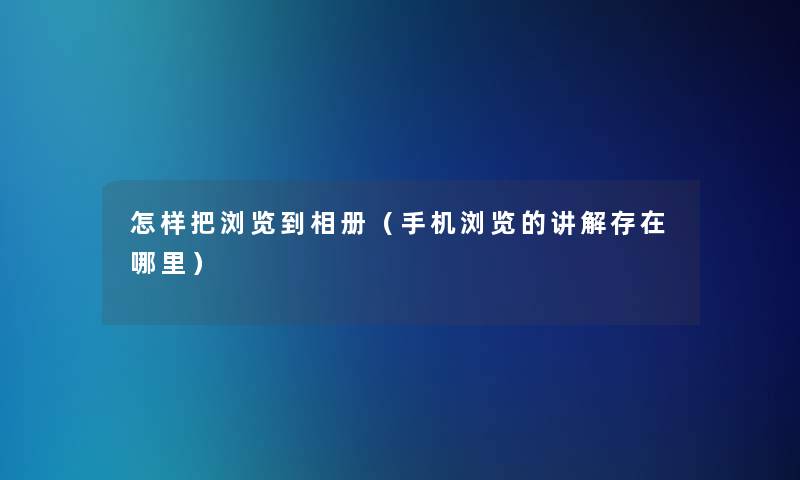 怎样把浏览到相册(手机浏览的讲解存在哪里) 怎样把浏览到相册(手机浏览的讲解存在哪里)