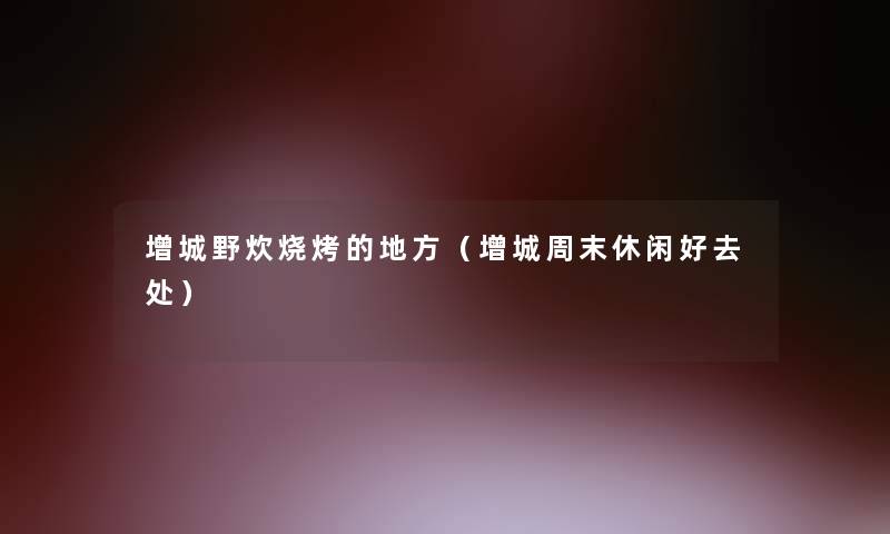 增城野炊烧烤的地方(增城周末休闲好去处) 增城野炊烧烤的地方(增城周末休闲好去处)