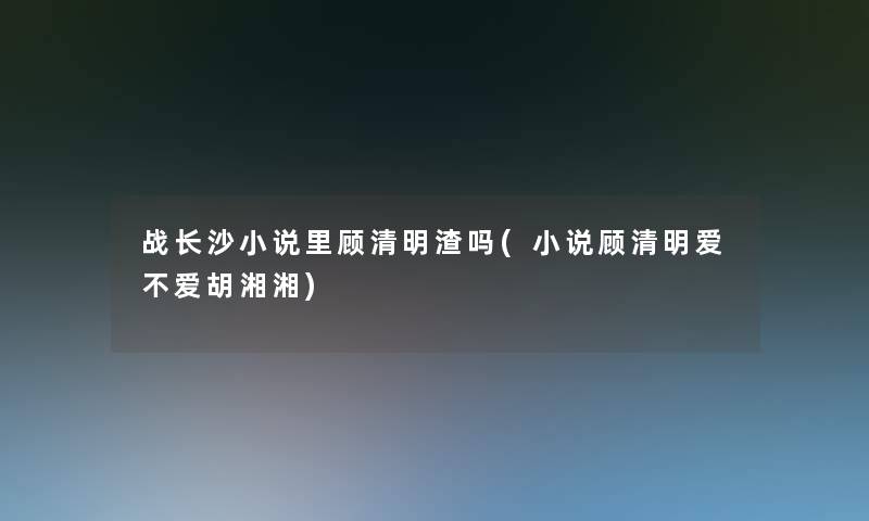 战长沙小说里顾清明渣吗(小说顾清明爱不爱胡湘湘)