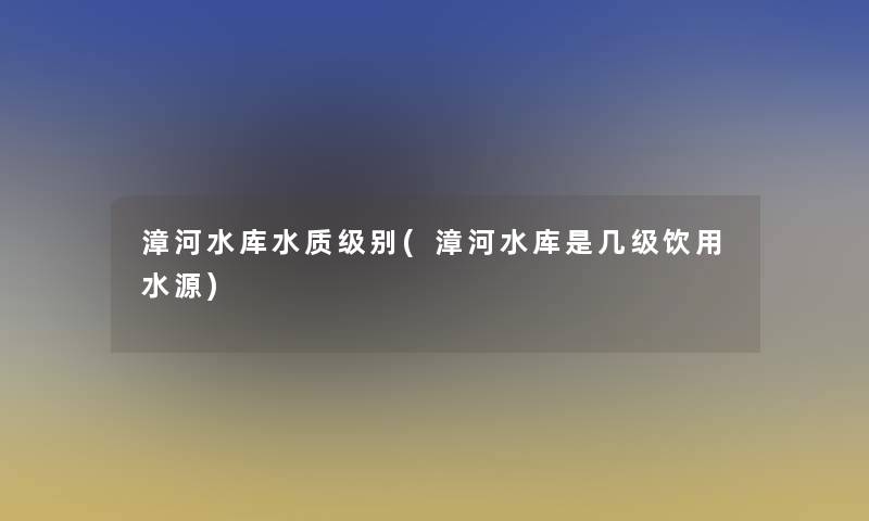 漳河水库水质级别(漳河水库是几级饮用水源) 漳河水库水质级别(漳河水库是几级饮用水源)